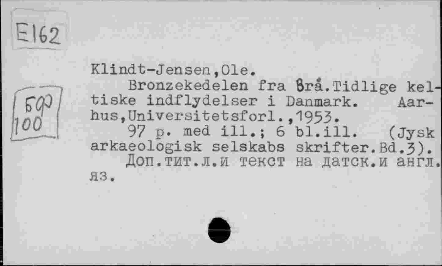 ﻿EIG2
Klindt-Jensen,01e.
Bronzekedelen fra ôrâ.Tidlige kel tiske indflydelser і Danmark. Aarhus,Universitetsforl. ,1953»
97 p. med ill.; 6 bl.ill.	(Jysk
arkaeologisk selskabs skrifter.Bd.3).
Доп.тит.л.и текст на датск.и англ яз.